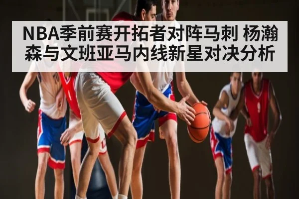 NBA季前赛开拓者对阵马刺 杨瀚森与文班亚马内线新星对决分析