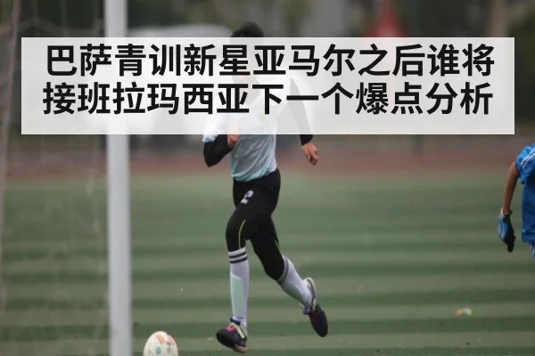 巴萨青训新星亚马尔之后谁将接班拉玛西亚下一个爆点分析